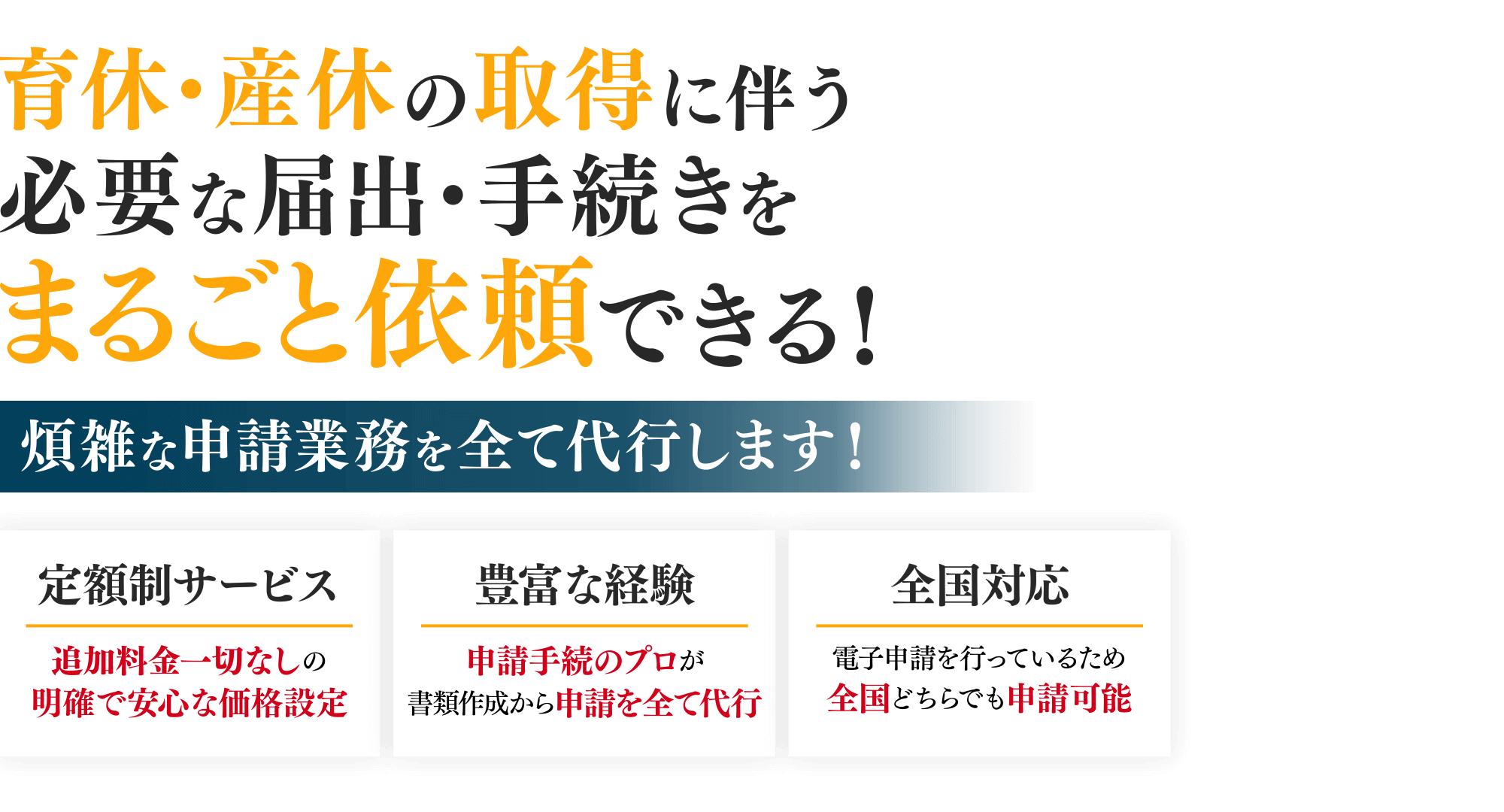 育休・産休の取得に伴う必要な届出・手続きをまるごと依頼できる！/煩雑な申請業務を全て代行します！/定額制サービス 追加料金一切なしの明確で安心な価格設定/豊富な経験 申請手続のプロが書類作成から申請を全て代行/全国対応 電子申請を行っているため全国どちらでも申請可能