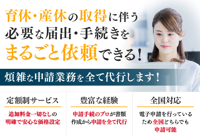 育休・産休の取得に伴う必要な届出・手続きをまるごと依頼できる！/煩雑な申請業務を全て代行します！/定額制サービス 追加料金一切なしの明確で安心な価格設定/豊富な経験 申請手続のプロが書類作成から申請を全て代行/全国対応 電子申請を行っているため全国どちらでも申請可能