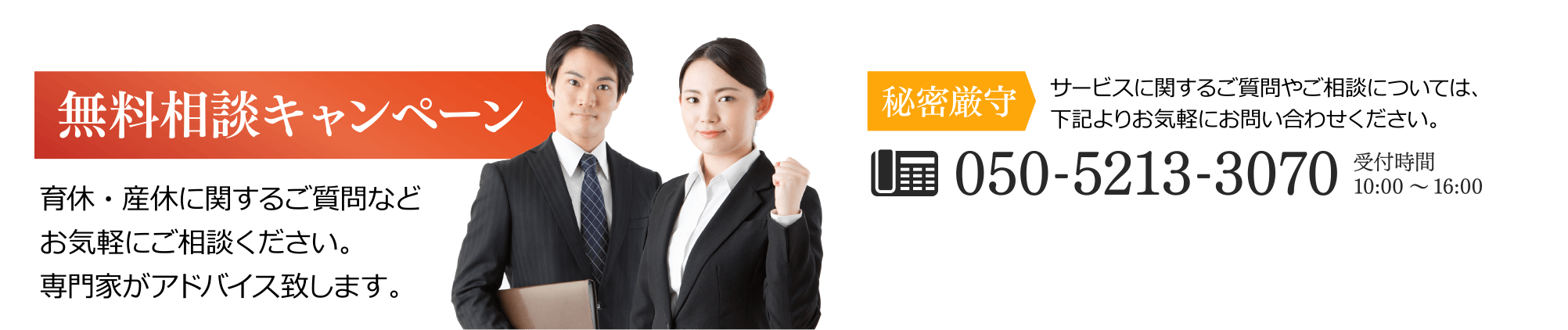 無料相談キャンペーン 育休・産休に関するご質問などお気軽にご相談ください。専門家がアドバイス致します。/秘密厳守 サービスに関するご質問やご相談については、下記よりお気軽にお問い合わせください。/050-5213-3070 受付時間 10:00～16:00