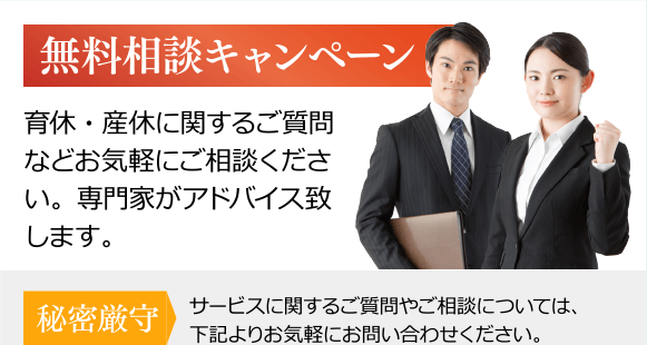 無料相談キャンペーン 育休・産休に関するご質問などお気軽にご相談ください。専門家がアドバイス致します。/秘密厳守 サービスに関するご質問やご相談については、下記よりお気軽にお問い合わせください。/050-5213-3070 受付時間 10:00～16:00