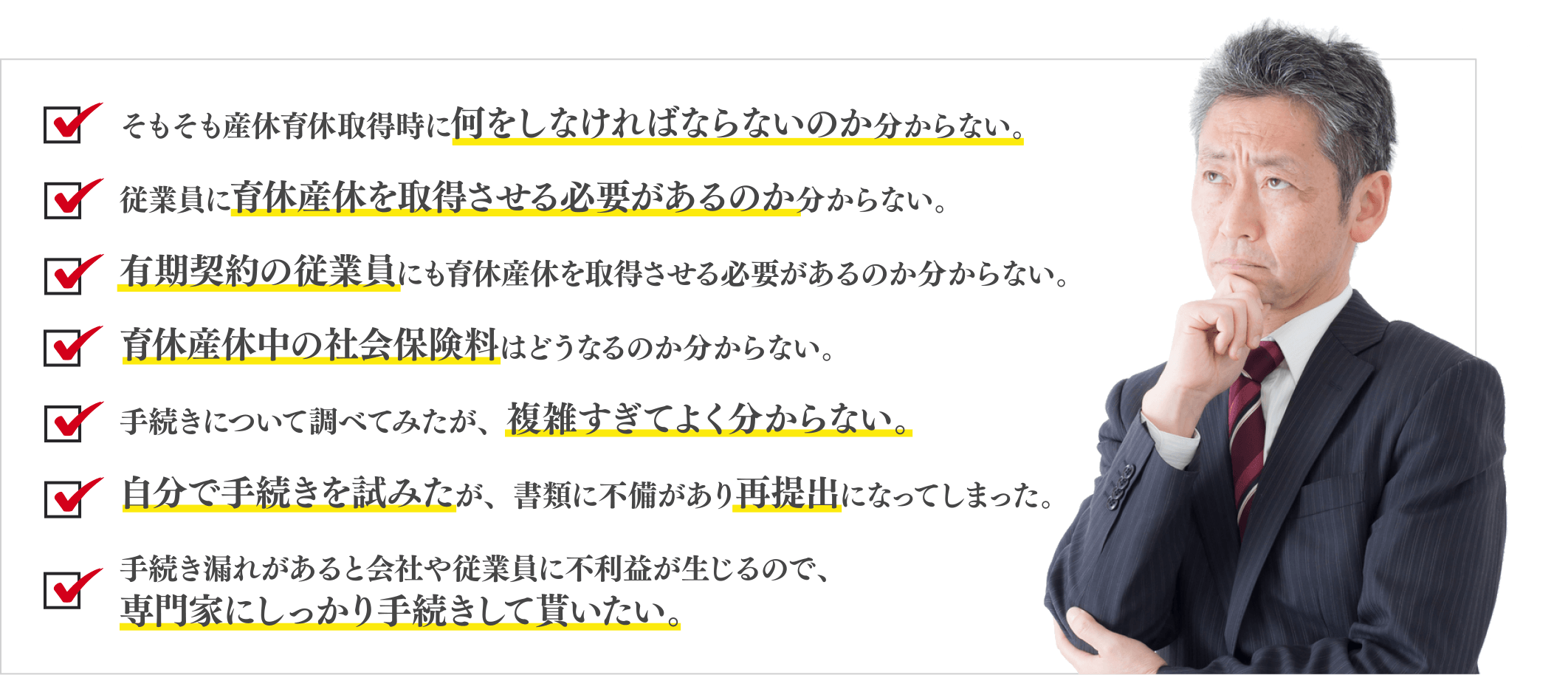 そもそも産休育休取得時に何をしなければならないのか分からない。/従業員に育休産休を取得させる必要があるのか分からない。/有期契約の従業員にも育休産休を取得させる必要があるのか分からない。/育休産休中の社会保険料はどうなるのか分からない。/手続きについて調べてみたが、複雑すぎてよく分からない。/自分で手続きを試みたが、書類に不備があり再提出になってしまった。/手続き漏れがあると会社や従業員に不利益が生じるので、/専門家にしっかり手続きして貰いたい。