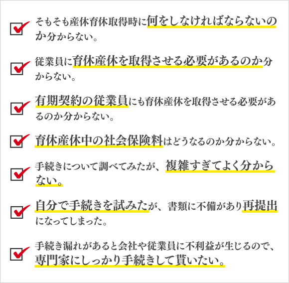 そもそも産休育休取得時に何をしなければならないのか分からない。/従業員に育休産休を取得させる必要があるのか分からない。/有期契約の従業員にも育休産休を取得させる必要があるのか分からない。/育休産休中の社会保険料はどうなるのか分からない。/手続きについて調べてみたが、複雑すぎてよく分からない。/自分で手続きを試みたが、書類に不備があり再提出になってしまった。/手続き漏れがあると会社や従業員に不利益が生じるので、/専門家にしっかり手続きして貰いたい。