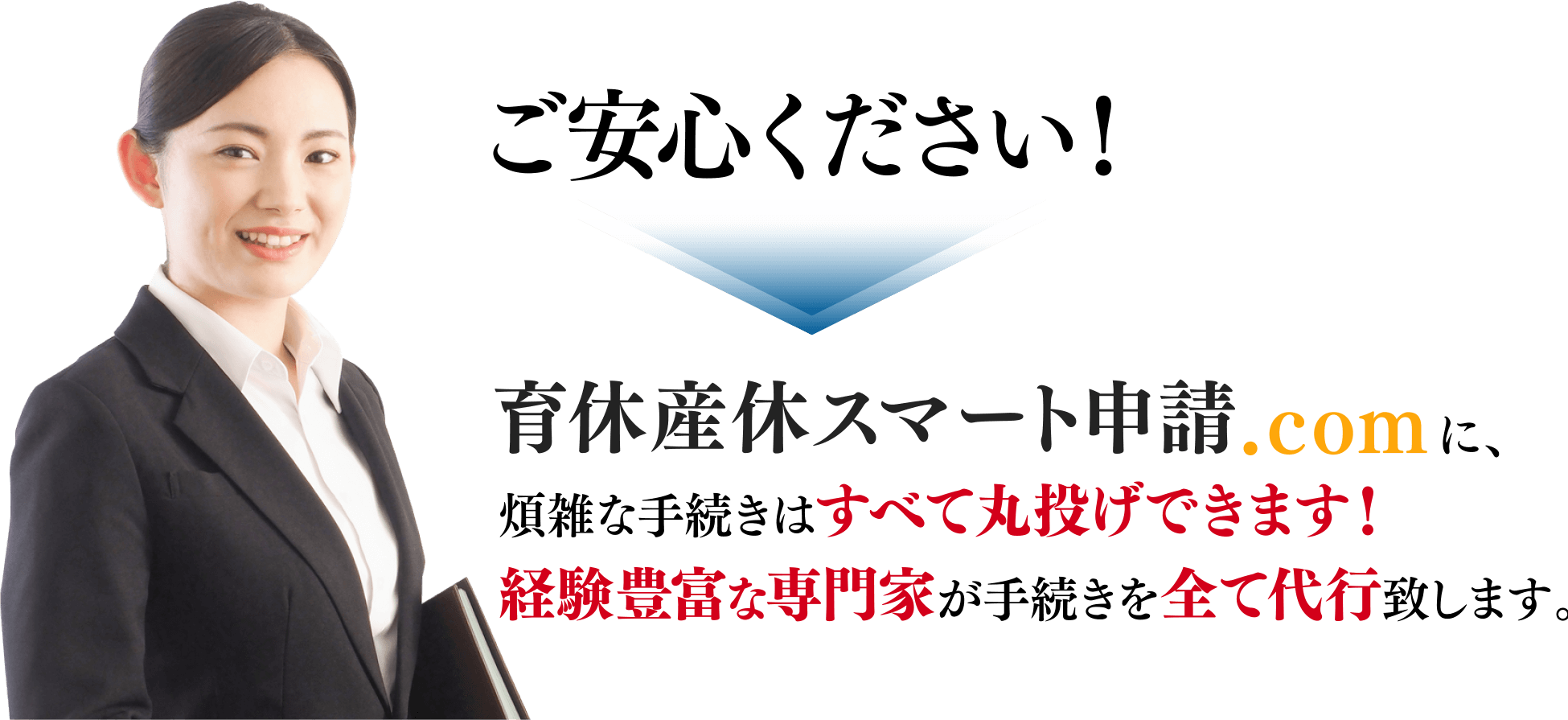 ご安心ください！ 育休産休スマート申請.comに、煩雑な手続きはすべて丸投げできます！ 経験豊富な専門家が手続きを全て代行致します。