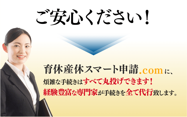ご安心ください！ 育休産休スマート申請.comに、煩雑な手続きはすべて丸投げできます！ 経験豊富な専門家が手続きを全て代行致します。